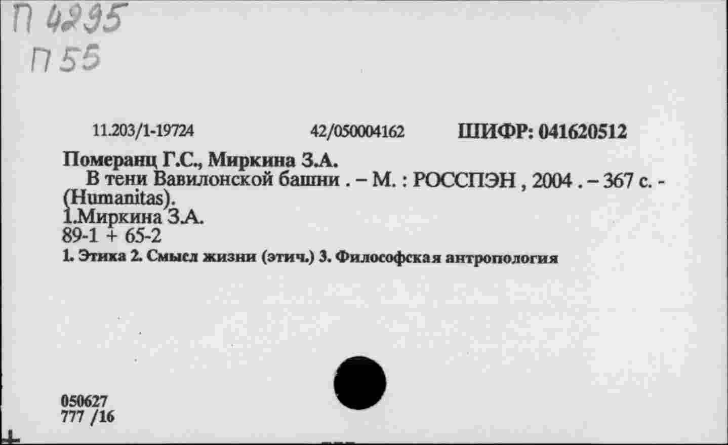 ﻿П №5
П 55
11.203/1-19724	42/050004162 ШИФР: 041620512
Померанц Г.С., Миркина ЗЛ.
В тени Вавилонской башни . - М.: РОССПЭН, 2004 . - 367 с. (Ншпапказ).
1.Миркина ЗА.
89-1 + 65-2
1. Этика 2. Смысл жизни (этич.) 3. Философская антропология
050627
777 /16